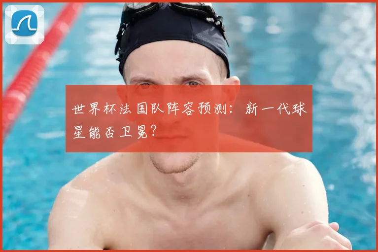 世界杯法国队阵容预测：新一代球星能否卫冕？