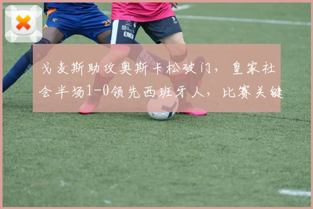 戈麦斯助攻奥斯卡松破门，皇家社会半场1-0领先西班牙人，比赛关键点解析