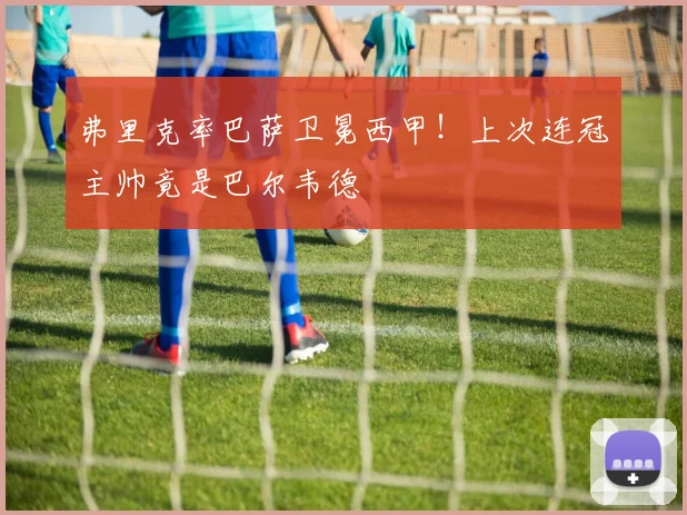 弗里克率巴萨卫冕西甲！上次连冠主帅竟是巴尔韦德