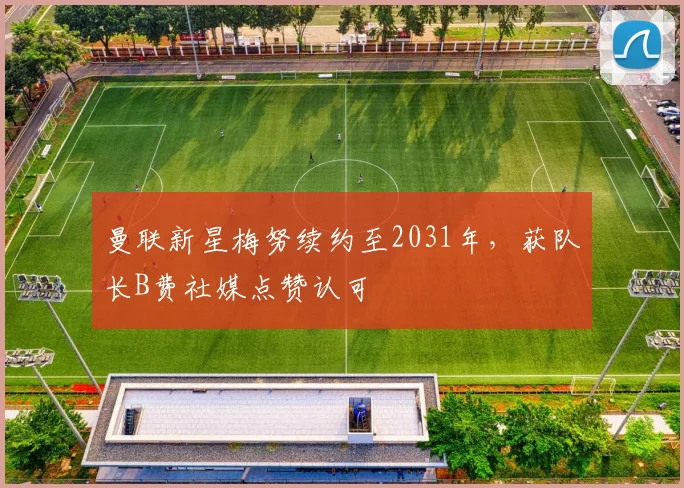 曼联新星梅努续约至2031年,获队长B费社媒点赞认可