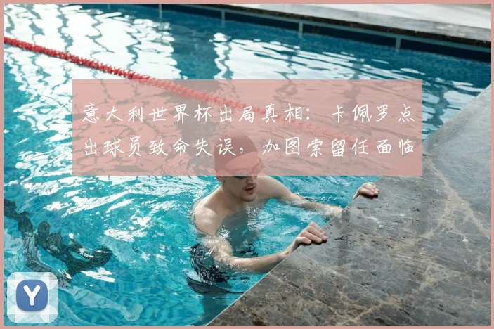 意大利世界杯出局真相：卡佩罗点出球员致命失误，加图索留任面临哪些挑战？