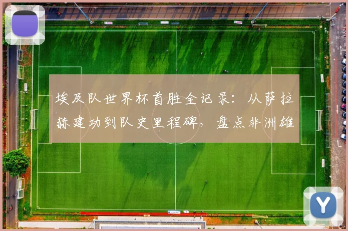 埃及队世界杯首胜全记录：从萨拉赫建功到队史里程碑，盘点非洲雄狮崛起之路