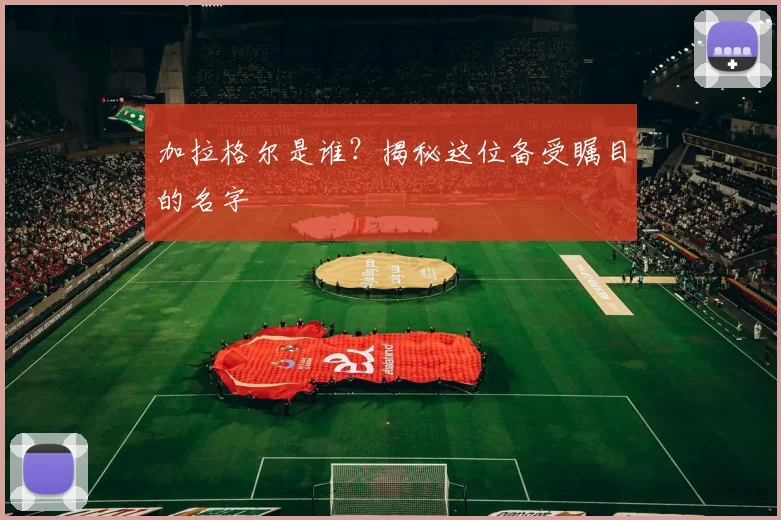 加拉格尔是谁？揭秘这位备受瞩目的名字