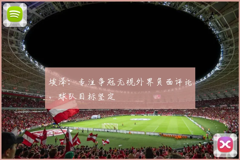 埃泽:专注争冠无视外界负面评论,球队目标坚定