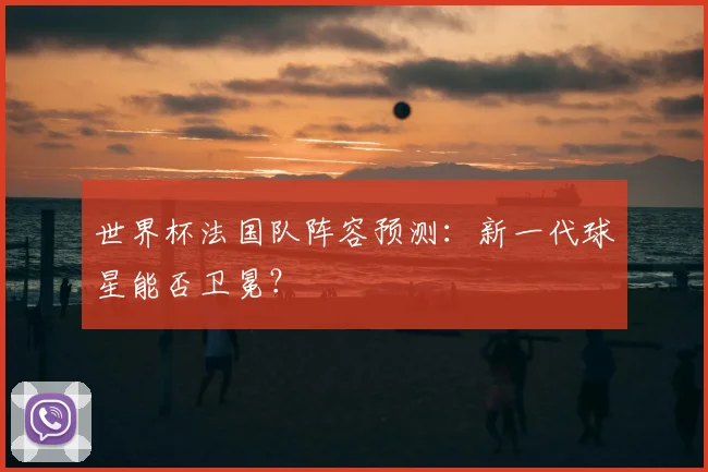 世界杯法国队阵容预测：新一代球星能否卫冕？