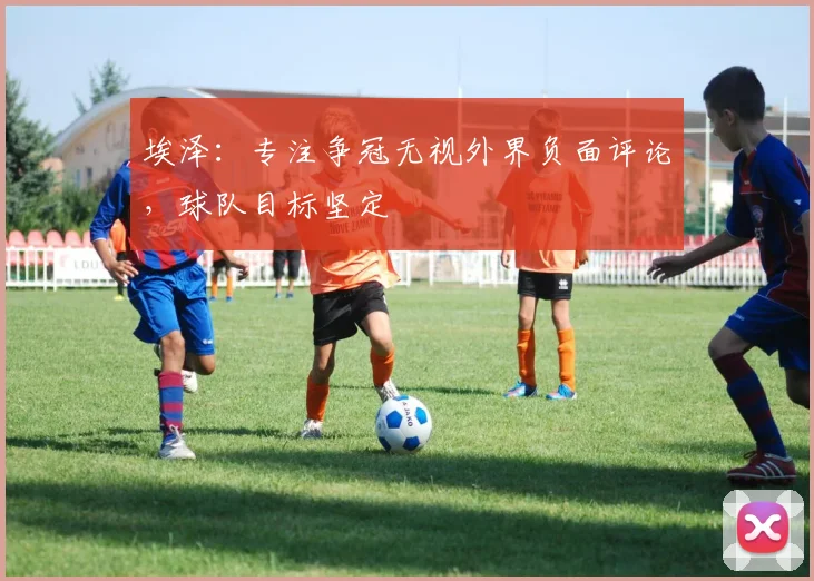 埃泽:专注争冠无视外界负面评论,球队目标坚定