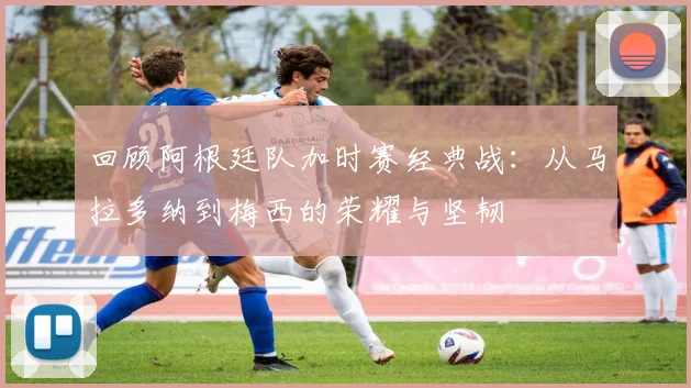 回顾阿根廷队加时赛经典战：从马拉多纳到梅西的荣耀与坚韧