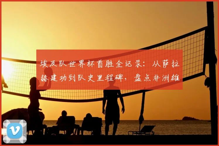 埃及队世界杯首胜全记录：从萨拉赫建功到队史里程碑，盘点非洲雄狮崛起之路